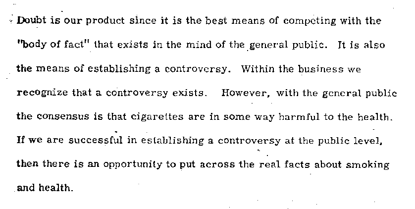 Doubt is our product since it is the best means of competing with the "body of fact" that exists in the mind of the general public. It is also the means of establishing a controversy. Within the business we recognize that a controversy exists. However, with the general public the consensus is that cigarettes are in some way harmful to the health. If we are successful in establishing a controversy at the public level, then there is an opportunity to put across the real facts about smoking and health.